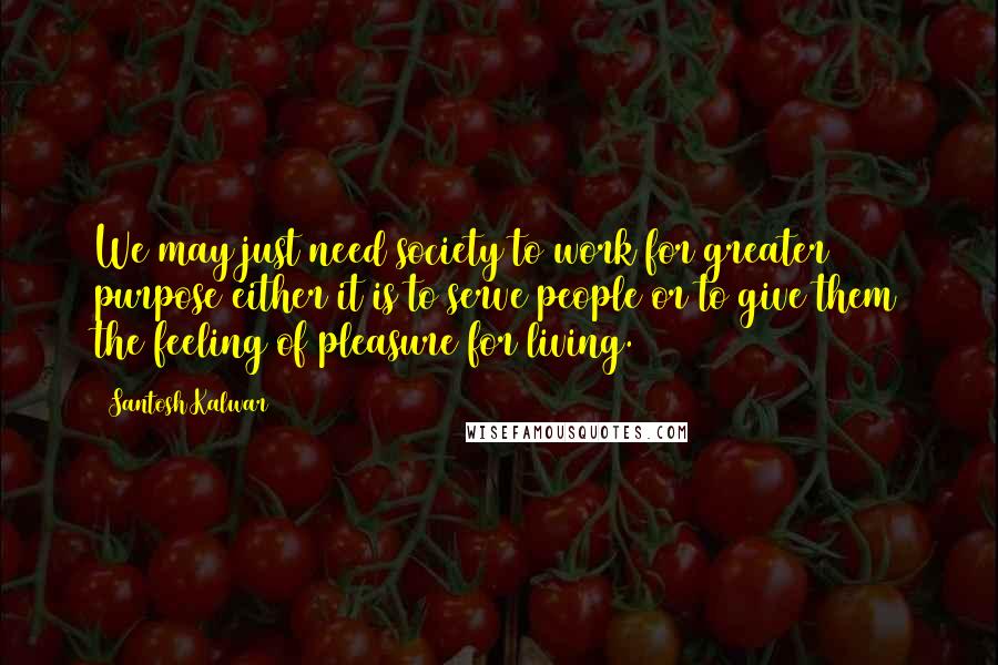 Santosh Kalwar Quotes: We may just need society to work for greater purpose either it is to serve people or to give them the feeling of pleasure for living.