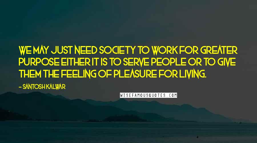 Santosh Kalwar Quotes: We may just need society to work for greater purpose either it is to serve people or to give them the feeling of pleasure for living.