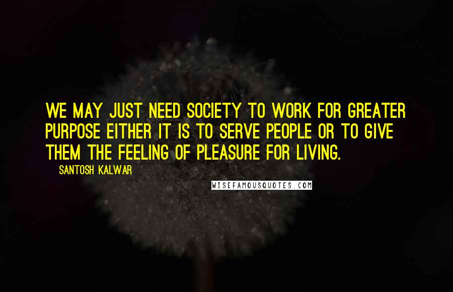 Santosh Kalwar Quotes: We may just need society to work for greater purpose either it is to serve people or to give them the feeling of pleasure for living.