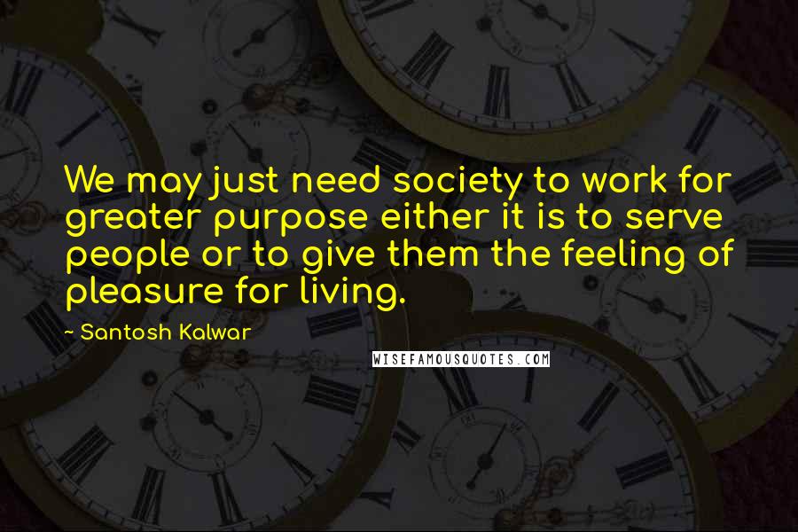 Santosh Kalwar Quotes: We may just need society to work for greater purpose either it is to serve people or to give them the feeling of pleasure for living.