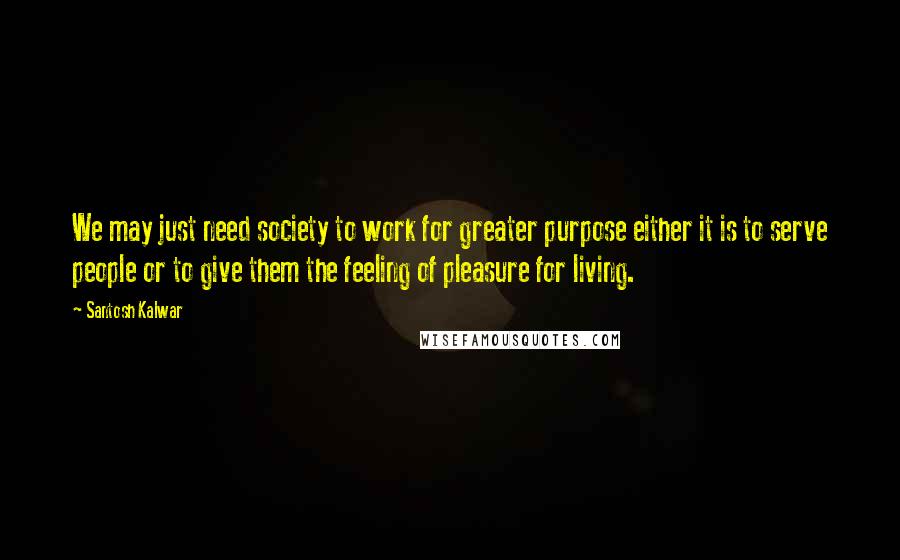 Santosh Kalwar Quotes: We may just need society to work for greater purpose either it is to serve people or to give them the feeling of pleasure for living.