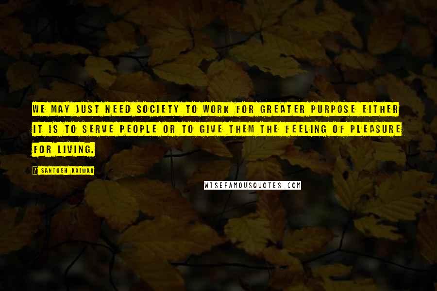 Santosh Kalwar Quotes: We may just need society to work for greater purpose either it is to serve people or to give them the feeling of pleasure for living.