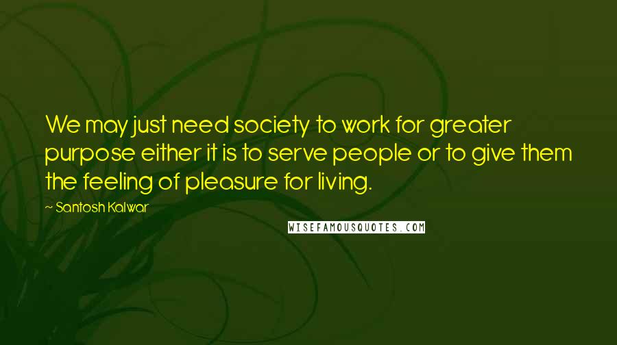 Santosh Kalwar Quotes: We may just need society to work for greater purpose either it is to serve people or to give them the feeling of pleasure for living.