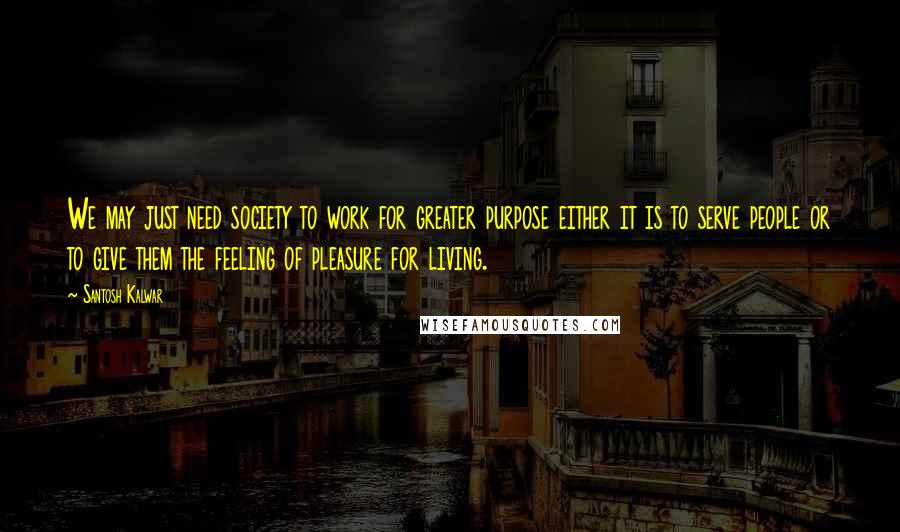 Santosh Kalwar Quotes: We may just need society to work for greater purpose either it is to serve people or to give them the feeling of pleasure for living.