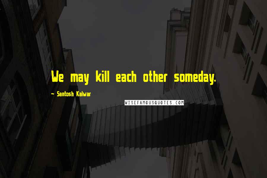 Santosh Kalwar Quotes: We may kill each other someday.