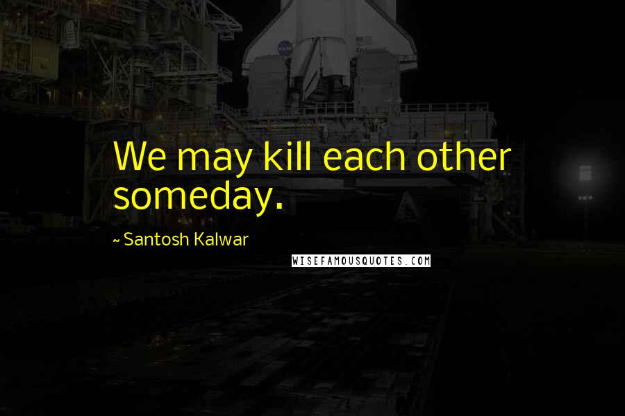 Santosh Kalwar Quotes: We may kill each other someday.