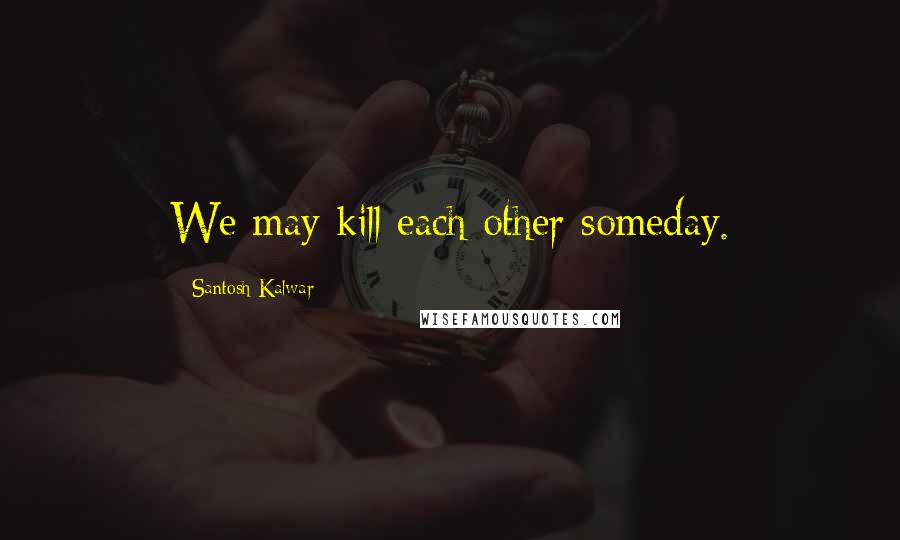 Santosh Kalwar Quotes: We may kill each other someday.