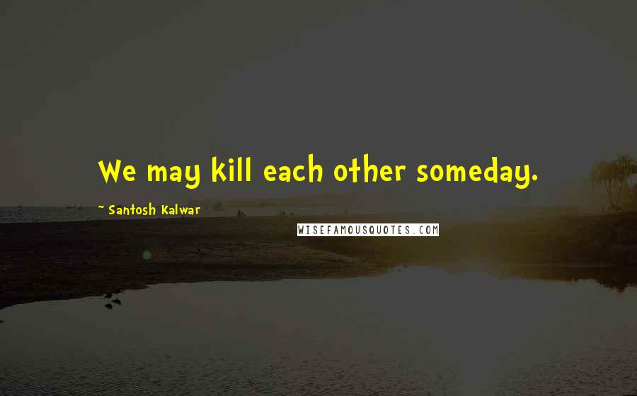 Santosh Kalwar Quotes: We may kill each other someday.