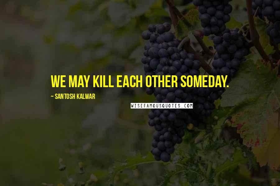 Santosh Kalwar Quotes: We may kill each other someday.