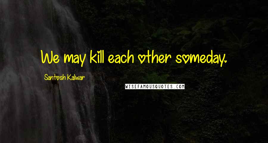 Santosh Kalwar Quotes: We may kill each other someday.