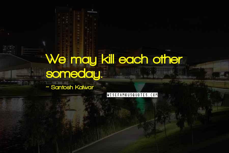 Santosh Kalwar Quotes: We may kill each other someday.