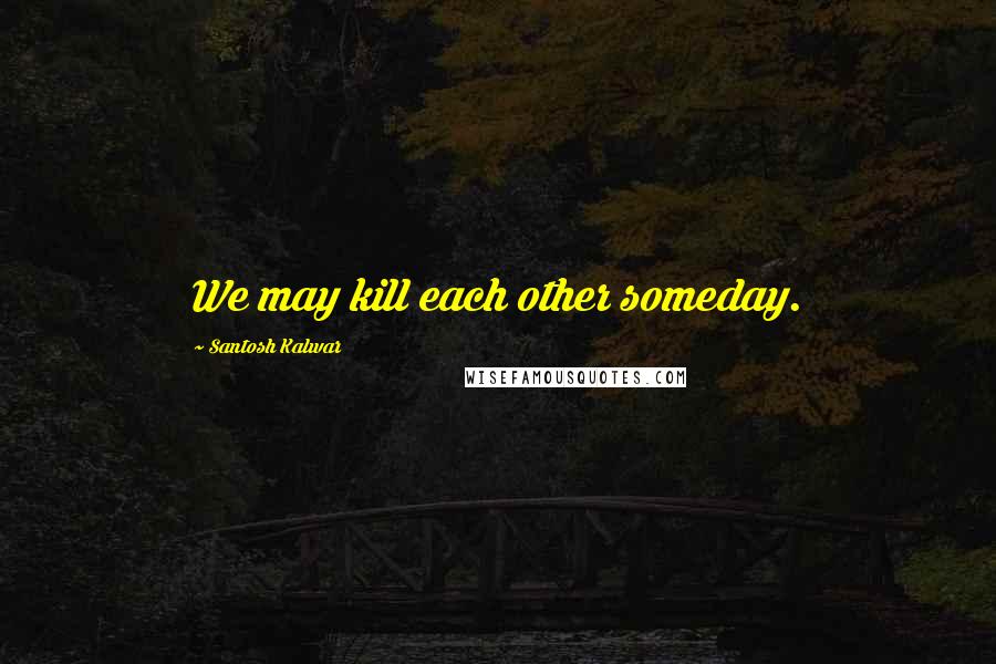 Santosh Kalwar Quotes: We may kill each other someday.