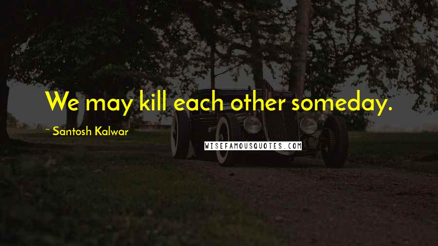 Santosh Kalwar Quotes: We may kill each other someday.