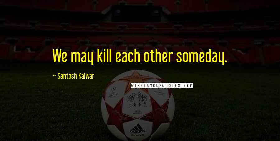 Santosh Kalwar Quotes: We may kill each other someday.