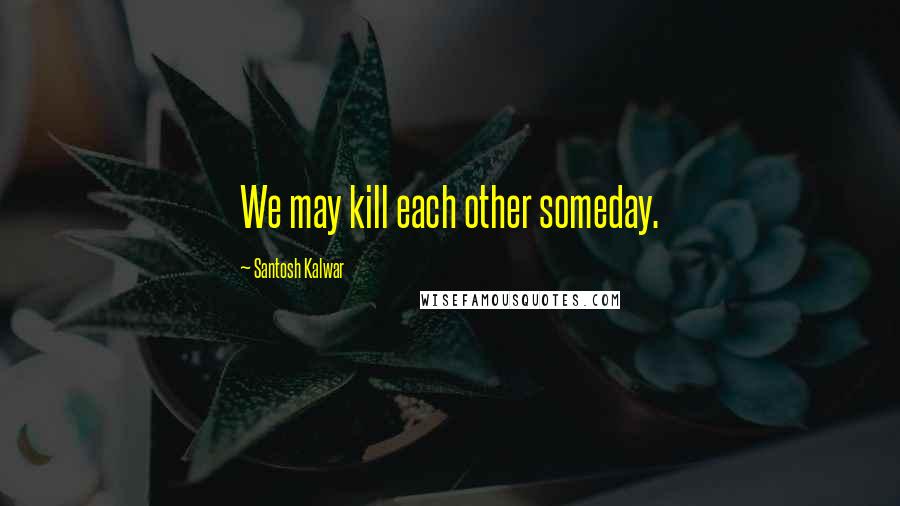 Santosh Kalwar Quotes: We may kill each other someday.