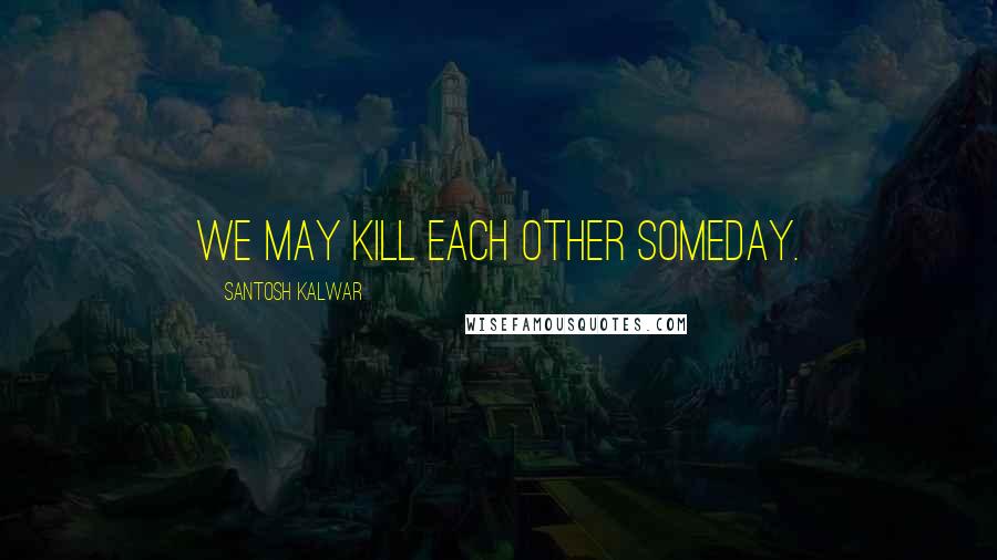 Santosh Kalwar Quotes: We may kill each other someday.