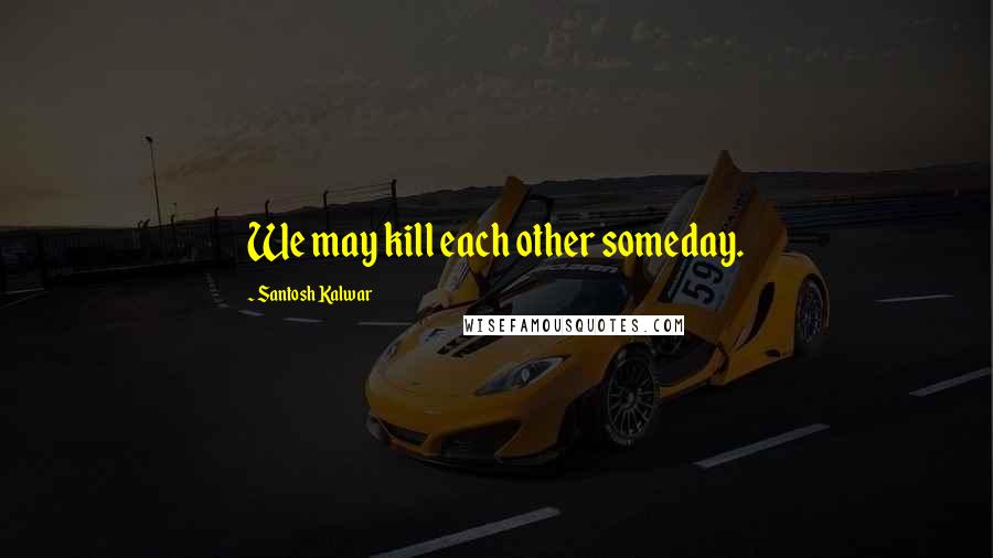 Santosh Kalwar Quotes: We may kill each other someday.