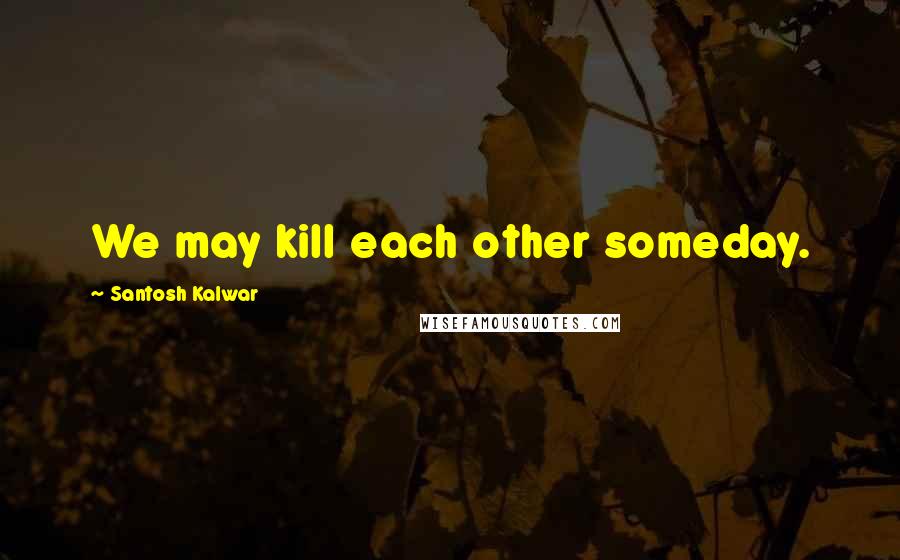 Santosh Kalwar Quotes: We may kill each other someday.