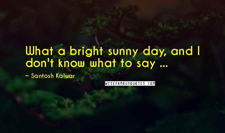 Santosh Kalwar Quotes: What a bright sunny day, and I don't know what to say ...