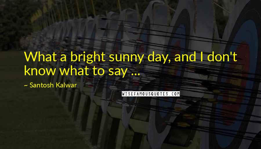 Santosh Kalwar Quotes: What a bright sunny day, and I don't know what to say ...