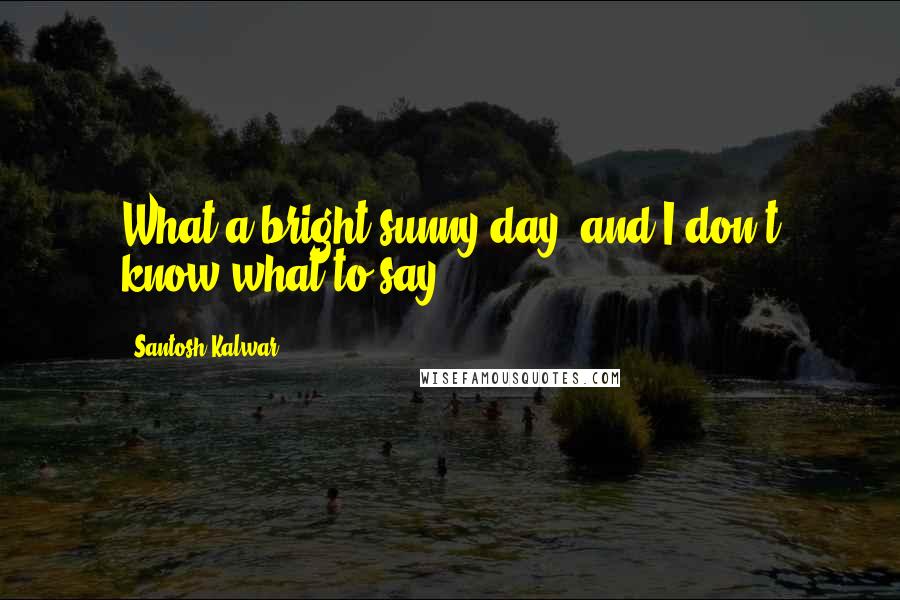 Santosh Kalwar Quotes: What a bright sunny day, and I don't know what to say ...