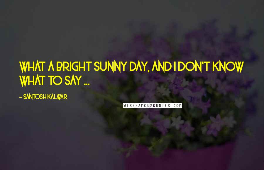 Santosh Kalwar Quotes: What a bright sunny day, and I don't know what to say ...