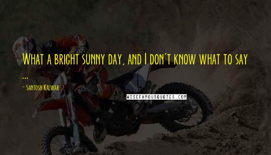 Santosh Kalwar Quotes: What a bright sunny day, and I don't know what to say ...