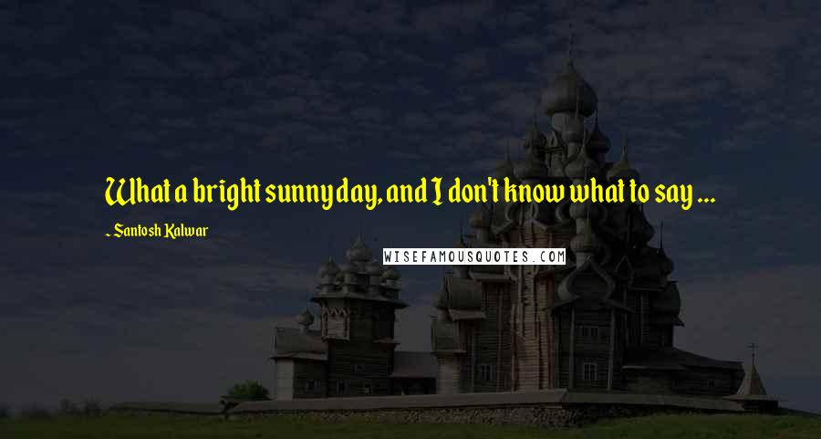 Santosh Kalwar Quotes: What a bright sunny day, and I don't know what to say ...
