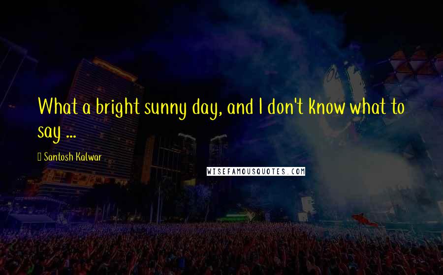 Santosh Kalwar Quotes: What a bright sunny day, and I don't know what to say ...