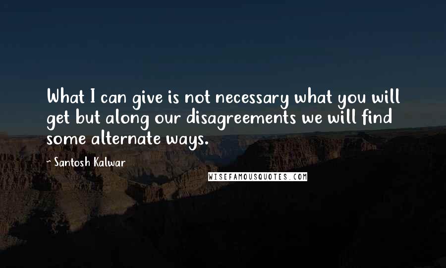 Santosh Kalwar Quotes: What I can give is not necessary what you will get but along our disagreements we will find some alternate ways.