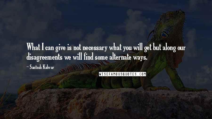 Santosh Kalwar Quotes: What I can give is not necessary what you will get but along our disagreements we will find some alternate ways.