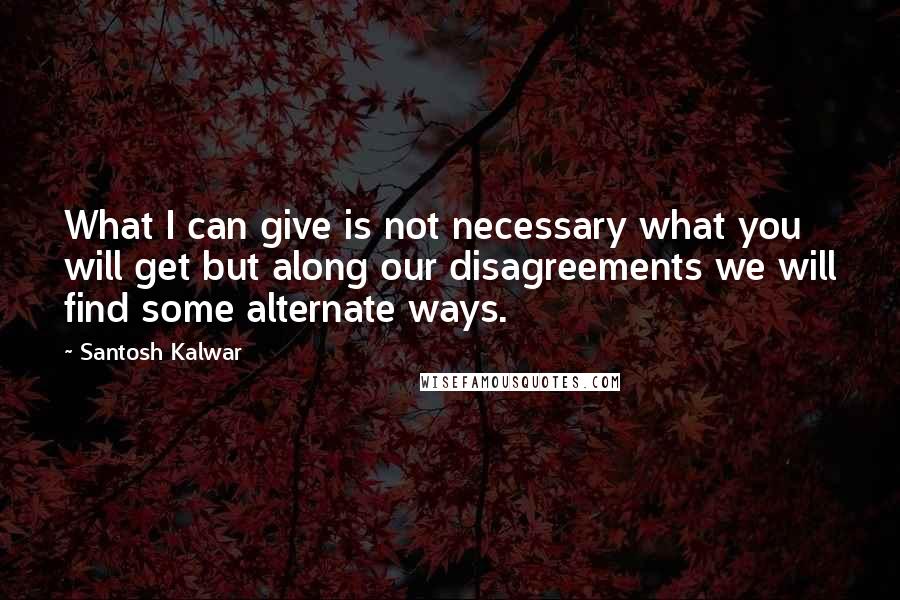 Santosh Kalwar Quotes: What I can give is not necessary what you will get but along our disagreements we will find some alternate ways.