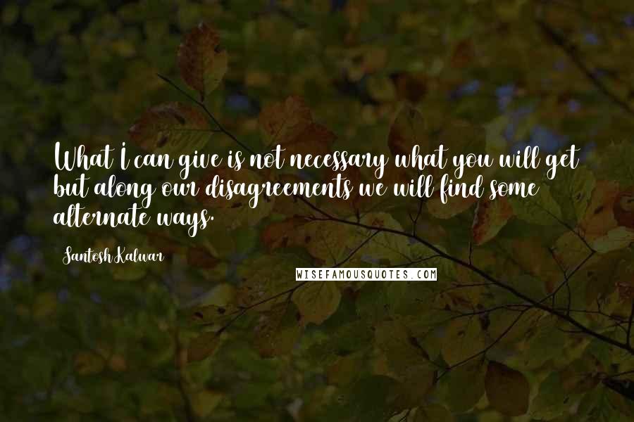 Santosh Kalwar Quotes: What I can give is not necessary what you will get but along our disagreements we will find some alternate ways.