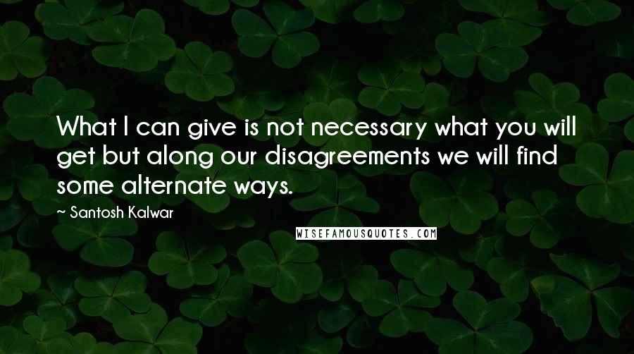 Santosh Kalwar Quotes: What I can give is not necessary what you will get but along our disagreements we will find some alternate ways.