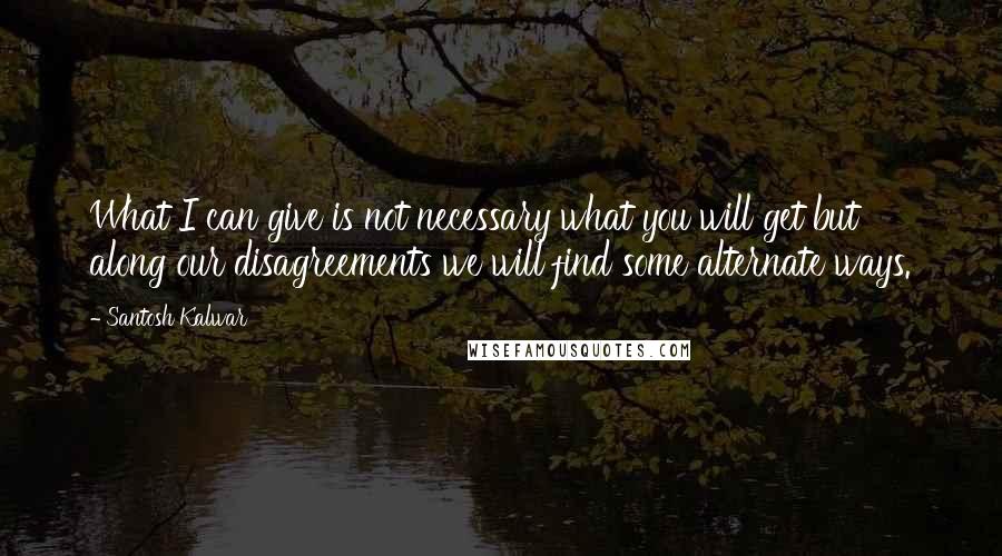 Santosh Kalwar Quotes: What I can give is not necessary what you will get but along our disagreements we will find some alternate ways.