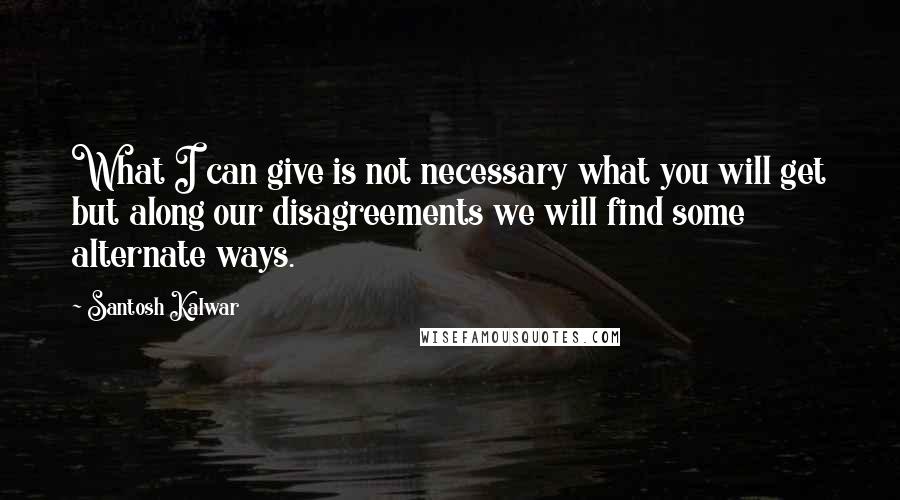 Santosh Kalwar Quotes: What I can give is not necessary what you will get but along our disagreements we will find some alternate ways.