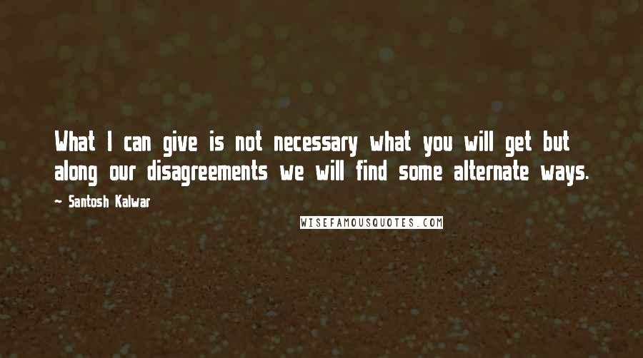 Santosh Kalwar Quotes: What I can give is not necessary what you will get but along our disagreements we will find some alternate ways.