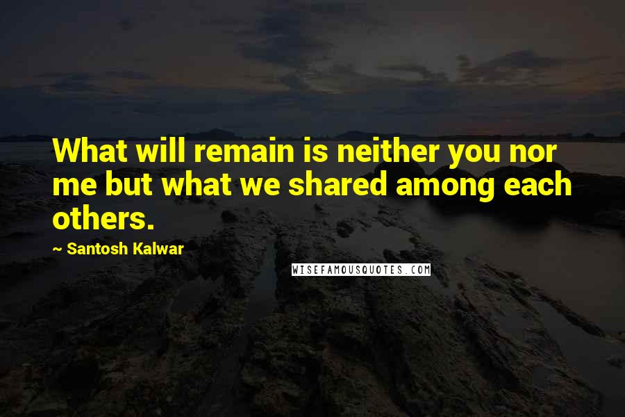 Santosh Kalwar Quotes: What will remain is neither you nor me but what we shared among each others.