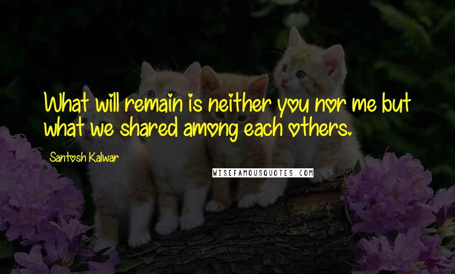 Santosh Kalwar Quotes: What will remain is neither you nor me but what we shared among each others.