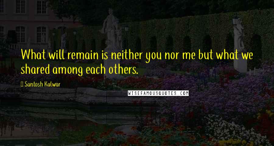 Santosh Kalwar Quotes: What will remain is neither you nor me but what we shared among each others.