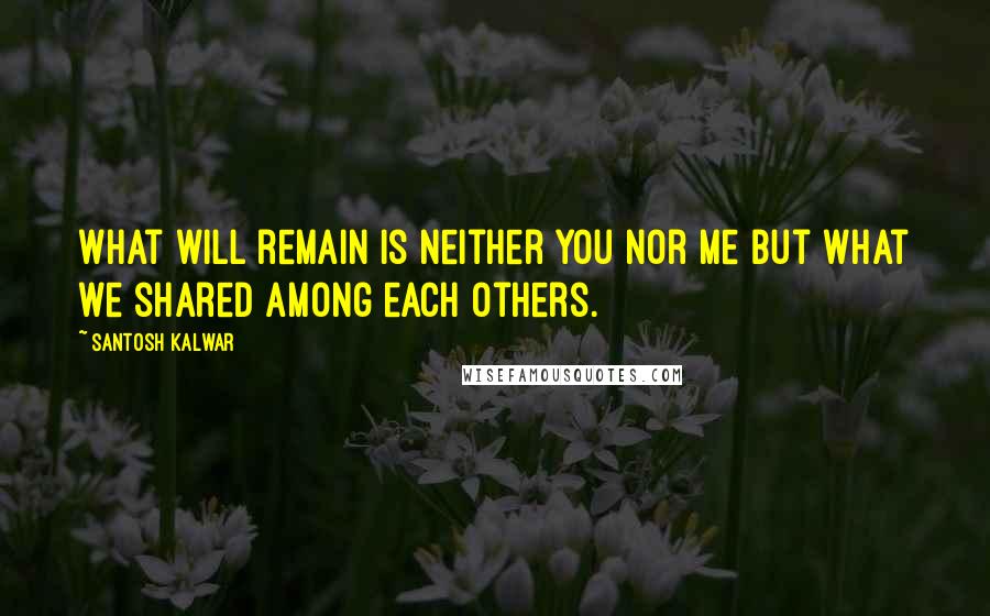 Santosh Kalwar Quotes: What will remain is neither you nor me but what we shared among each others.