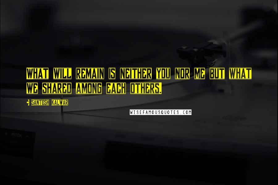 Santosh Kalwar Quotes: What will remain is neither you nor me but what we shared among each others.