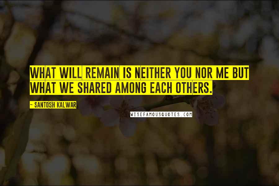 Santosh Kalwar Quotes: What will remain is neither you nor me but what we shared among each others.