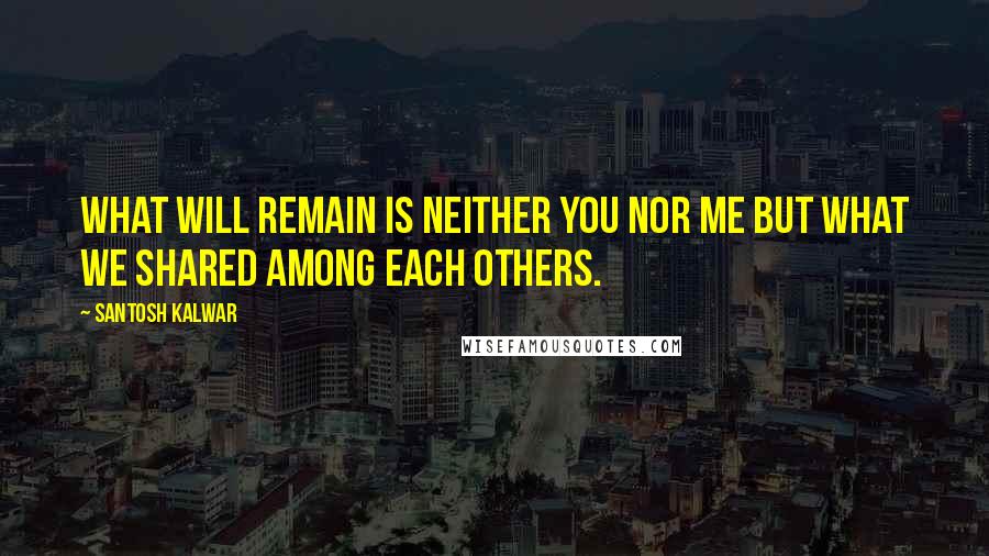 Santosh Kalwar Quotes: What will remain is neither you nor me but what we shared among each others.