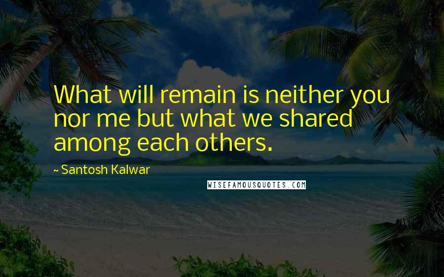 Santosh Kalwar Quotes: What will remain is neither you nor me but what we shared among each others.