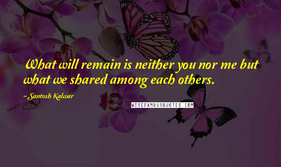 Santosh Kalwar Quotes: What will remain is neither you nor me but what we shared among each others.