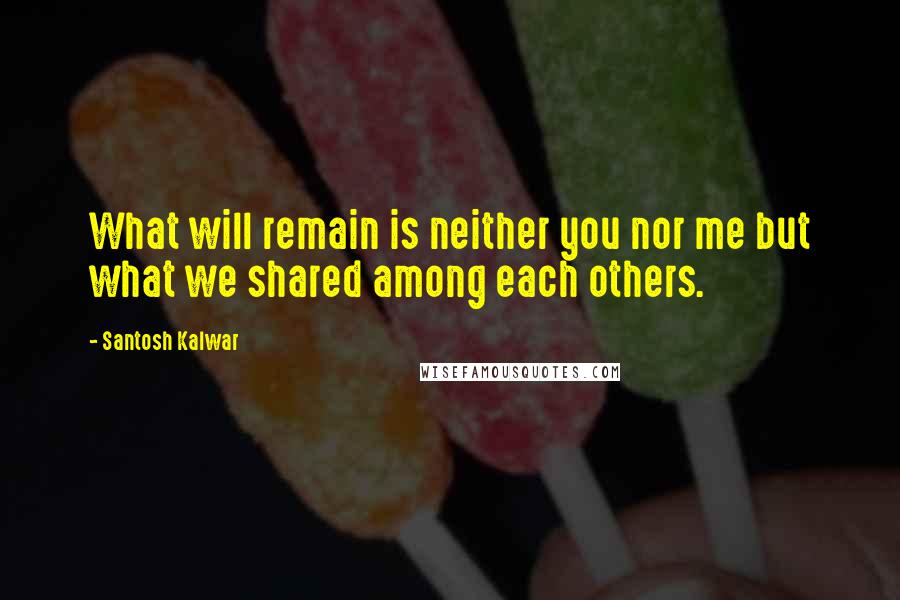 Santosh Kalwar Quotes: What will remain is neither you nor me but what we shared among each others.