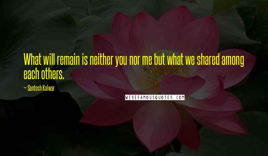 Santosh Kalwar Quotes: What will remain is neither you nor me but what we shared among each others.