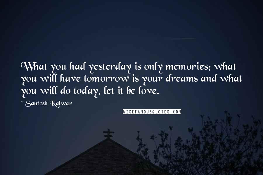 Santosh Kalwar Quotes: What you had yesterday is only memories; what you will have tomorrow is your dreams and what you will do today, let it be love.