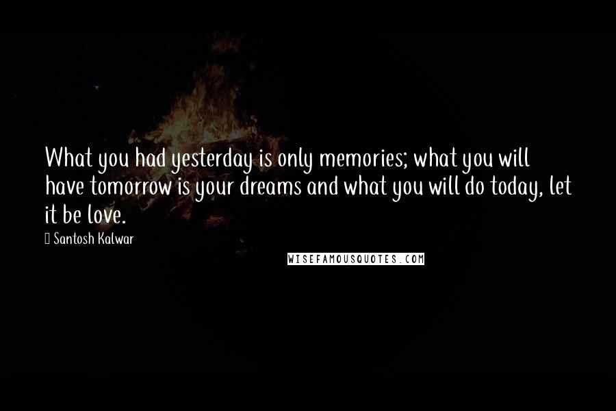 Santosh Kalwar Quotes: What you had yesterday is only memories; what you will have tomorrow is your dreams and what you will do today, let it be love.